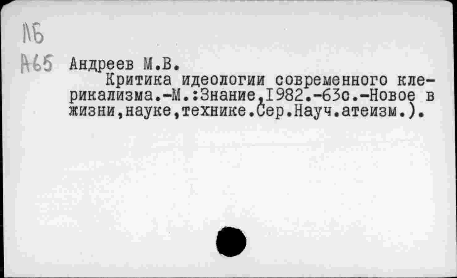 ﻿№
№5 Андреев М.В.
Критика идеологии современного клерикализма.-М. :3нание,1982.-63с.-Новое в жизни,науке,технике.Сер.Науч.атеизм.).